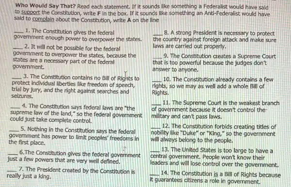 Who Would Say That?Read each statement. If it sounds like something a Federalist would have said
to support the Constitution write F in the box. If it sounds like something an Anti-Federalist would have
said to complain about the Constitution, write A on the line
__ 1. The Constitution gives the federal
government enough power to overpower the states.
__ 2. It will not be possible for the federal
government to overpower the states, because the
states are a necessary part of the federal
government.
__ 3. The Constitution contains no Bill of Rights to
protect Individual liberties like freedom of speech,
trial by jury, and the right against searches and
selzures.
__ 4. The Constitution says federal laws are "the
supreme law of the land," so the federal government
could just take complete control.
__ 5. Nothing in the Constitution says the federal
government has power to limit peoples' freedoms in
the first place.
__
6.The Constitution gives the federal government
just a few powers that are very well defined.
__
7. The President created by the Constitution is
really just a king.
__ 8. A strong President is necessary to protect
the country against foreign attack and make sure
laws are carried out properly.
__ 9. The Constitution creates a Supreme Court
that is too powerful because the judges don't
answer to anyone.
__ 10. The Constitution already contains a few
rights, so we may as well add a whole Bill of
Rights.
__ 11. The Supreme Court is the weakest branch
of government because it doesn't control the
military and can't pass laws.
__ 12. The Constitution forbids creating titles of
nobility like "Duke" or l"King," so the government
will always belong to the people.
__ 13. The United States is too large to have a
central government, People won't know their
leaders and will lose control over the government,
__ 14. The Constitution is a Bill of Rights because
it guarantees citizens a role in government.