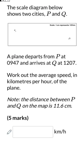 The scale diagram below
shows two cities, P and Q.
square 
125 km
P.
A plane departs from Pat
0947 and arrives at Q at 1207.
Work out the average speed, in
kilometres per hour, of the
plane.
Note: the distance between P
and Q on the map is 11.6 cm.
(5 marks)