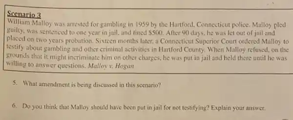 Scenario 3
William Malloy was arrested for gambling in 1959 by the Hartford, Connecticut police. Malloy pled
guilty, was sentenced to one year in jail, and fined 500 After 90 days, he was let out of jail and
placed on two years probation. Sixteen months later.a Connecticut Superior Court ordered Malloy to
testify about gambling and other criminal activities in Hartford County. When Malloy refused, on the
grounds that it might incriminate him on other charges, he was put in jail and held there until he was
willing to answer questions Malloy v. Hogan
5. What amendment is being discussed in this scenario?
6. Do you think that Malloy should have been put in jail for not testifying? Explain your answer.