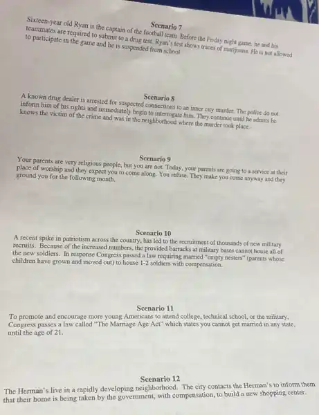 Scenario 7
Sixteen-year old Ryan is the captain of the football team. Before the Friday night game, he and his
are required to submit to a drug test. Ryan's test shows traces of marijuana. He is not allowed to participate in the game and he is suspended from school.
Scenario 8
A known drug dealer is arrested for suspected connections to an inner city murder. The police do not
inform him of his rights and immediately begin to interrogate him. They continue until he admits he
knows the victim of the crime and was in the neighborhood where the murder took place.
Scenario 9
Your parents are very religious people, but you are not. Today, your parents are going to a service at their
place of worship and they expect you to come along. You refuse. They make you come anyway and they
ground you for the following month.
Scenario 10
A recent spike in patriotism across the country has led to the recruitment of thousands of new military
recruits. Because of the increased numbers, the provided barracks at military bases cannot house all of
the new soldiers. In response Congress passed a law requiring married "empty nesters'(parents whose
children have grown and moved out) to house 1-2 soldiers with compensation.
Scenario 11
To promote and encourage more young Americans to attend college, technical school or the military,
Congress passes a law called "The Marriage Age Act" which states you cannot get married in any state,
until the age of 21.
Scenario 12
The Herman's live in a rapidly developing neighborhood The city contacts the Herman's to inform them
that their home is being taken by the government,with compensation, to build a new shopping center.