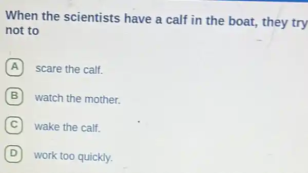 When the scientists have a calf in the boat,they try
not to
A scare the calf.
watch the mother.
C wake the calf.
D work too quickly. D