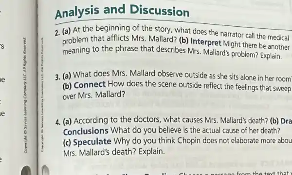 s
e
Analysis and Discussion
2. (a) At the beginning of the story, what does the narrator call the medical
problem that afflicts Mrs Mallard? (b) Interpret Might there be another
meaning to the phrase that describes Mrs Mallard's problem?Explain.
3. (a) What does Mrs Mallard observe outside as she sits alone in her room
(b) Connect How does the scene outside reflect the feelings that sweep
over Mrs. Mallard?
4. (a) According to the doctors, what causes Mrs. Mallard's death? (b)Dra
Conclusions What do you believe is the actual cause of her death?
(c) Speculate Why do you think Chopin does not elaborate more abou
Mrs. Mallard's death?Explain.