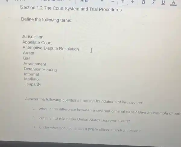 Section 1.2 The Court System and Trial Procedures
Define the following terms:
Jurisdiction
Appellate Court
Alternative Dispute Resolution I
Arrest
Bail
Detention Hearing
Arraignment
Informal
Mediator
Jeopardy
Answer the following questions from the foundations of law section:
1. What is the difference between a civil and criminal case?Give an example of both
2. What is the role of the United States Supreme Court?
3. Under what conditions can a police officer search a person?