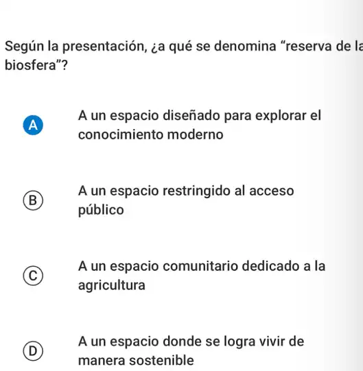 Según la presentación ¿a qué se denomina "reserva de lé
biosfera"?
A A
A un espacio diseñado para explorar el
conocimiento moderno
B
A un espacio restringido al acceso
público
C
A un espacio comunitario dedicado a i la
agricultura
D
A un espacio donde se logra vivir de
manera sostenible