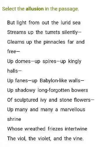 Select the allusion in the passage.
But light from out the lurid sea
Streams up the turrets silently-
Gleams up the pinnacles far and
free-
Up domes-up spires -up kingly
halls-
Up fanes-up Babylon-like walls-
Up shadowy long-forgotten bowers
Of sculptured ivy and stone flowers-
Up many and many a marvellous
shrine
Whose wreathed friezes intertwine