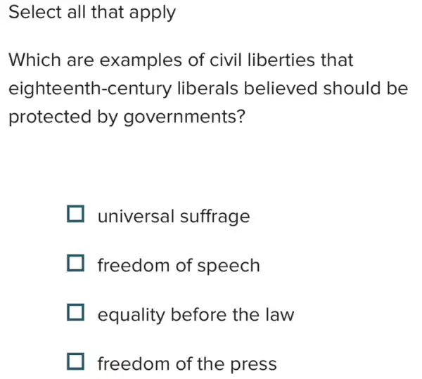 Select all that apply
Which are examples of civil liberties that
eighteentr I-century liberals believed should be
protected by governments?
universal suffrage
freedom of speech
equality before the law
freedom of the press