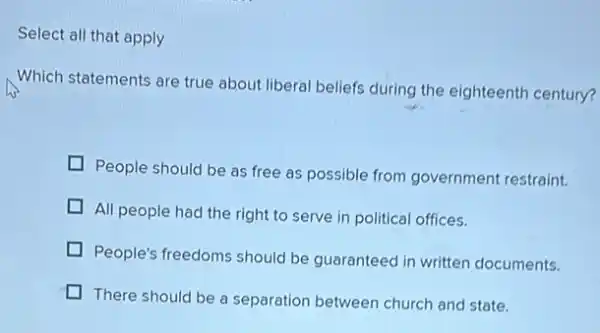 Select all that apply
Which statements are true about liberal beliefs during the eighteenth century?
People should be as free as possible from government restraint.
All people had the right to serve in political offices.
People's freedoms should be guaranteed in written documents.
There should be a separation between church and state.