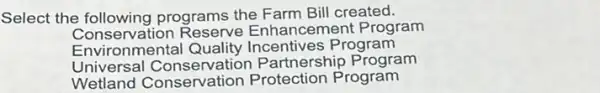 Select the following programs the Farm Bill created.
Conservation Reserve Enhancement Program
Environmental Quality Incentives Program
Universal Conservation Partnership Program
Wetland Conservation Protection Program