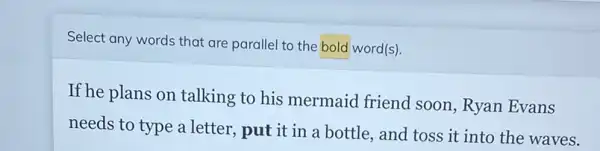 Select any words that are parallel to the bold word(s).
If he plans on talking to his mermaid friend soon, Ryan Evans
needs to type a letter.put it in a bottle, and toss it into the waves.