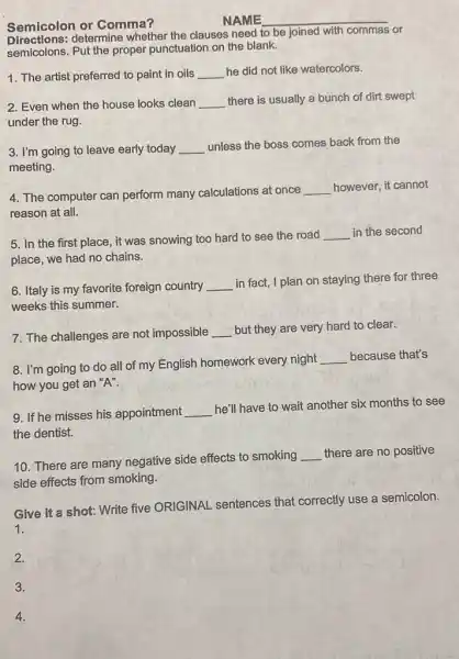 Semicolon or Comma?
NAME __
determine whether the clauses need
to be joined with commas or
semicolons. Put the proper punctuation on the blank.
1. The artist preferred to paint in oils __ he did not like watercolors.
2. Even when the house looks clean __ there is usually a bunch of dirt swept
under the rug.
3. I'm going to leave early today __ unless the boss comes back from the
meeting.
4. The computer can perform many calculations at once
__ however, it cannot
reason at all.
5. In the first place, it was snowing too hard to see the road
__ in the second
place, we had no chains.
6. Italy is my favorite foreign country __
in fact, I plan on staying there for three
weeks this summer.
7. The challenges are not impossible __ but they are very hard to clear.
8. I'm going to do all of my English homework every night
__ because that's
how you get an "A".
9. If he misses his appointment __
he'll have to wait another six months to see
the dentist.
10. There are many negative side effects to smoking
__ there are no positive
side effects from smoking.
Give it a shot: Write five ORIGINAL sentences that correctly use a semicolon.
1.
2.