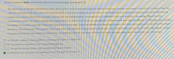 Which sentence best summarizes the following passage (paragraph 2)?
My memories entangle themselves oddly among the roots of several cultures:Native American, perhaps foremost in my mind.hut also a German
Catholic background, the culture of rural America, the close looping of small towns in the Midwest,and what I guess could be called Minnesota
wilderness culture. But these several cultures did not always exist in opposition or in isolation from one another.I remember Memorial Day
celebrations when my father joined the Legionnaires in their visits to all the graveyards in Mahnomek and Nay-Tah-Waush. Uniformed sometimes
sweating in the early summer heat, they marched to the sites, stood at attention as taps was played, and then as a gesture of salute to the fallen
veterans, they shot over the graves. Each year,through late morning and early afternoon, we followed the men on these tours. We stood, moved
to goose bumps by the lonely trumpet tune scrambling with all the other children for spent casings when each ceremony was concluded.
A. Different cultures came together to influence the author's childhood.
D B. The author is not proud of her German background.
D C. The author and her father used to enjoy visiting graveyards
D. Memorial Day was the most important day of the year for the author.