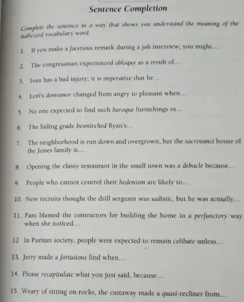 Sentence Completion
Complete the sentence in a way that shows you understand the meaning of the
italicized vocabulary word.
1. If you make a facetious remark during a job interview, you might.
__
2. The congressman experienced obloquy as a result of __
3. Ivan has a bad injury; it is imperative that he
__
4. Loris demeanor changed from angry to pleasant when __
5. No one expected to find such baroque furnishings in __
6. The failing grade besmirched Ryan's __
7. The neighborhood is run down and overgrown, but the sacrosanct house of
the Jones family is __
8. Opening the classy restaurant in the small town was a debacle because __
9. People who cannot control their hedonism are likely to __
10. New recruits thought the drill sergeant was sadistic, but he was actually __
11. Pam blamed the contractors for building the home in a perfunctory way
when she noticed __
12 In Puritan society people were expected to remain celibate unless __
13. Jerry made a fortuitous find when __
14. Please recapitulate what you just said, because __
15. Weary of sitting on rocks, the castaway made a quasi-recliner from __