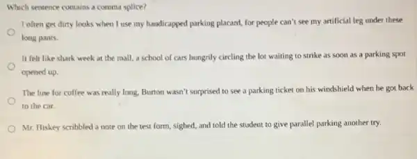 Which sentence contains a comma splice?
I often get dirty looks when I use my handicapped parking placard,for people can't see my artificial leg under these
long pants.
It felt like shark week at the mall,a school of cars hungrily circling the lot waiting to strike as soon as a parking spot
opened up.
The line for coffee was really long, Burton wasn't surprised to see a parking ticket on his windshield when he got back
to the car.
Mr. Hiskey scribbled a note on the test form, sighed, and told the student to give parallel parking another try.