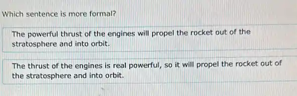 Which sentence is more formal?
The powerful thrust of the engines will propel the rocket out of the
stratosphere and into orbit.
The thrust of the engines is real powerful , so it will propel the rocket out of
the stratosphere and into orbit.