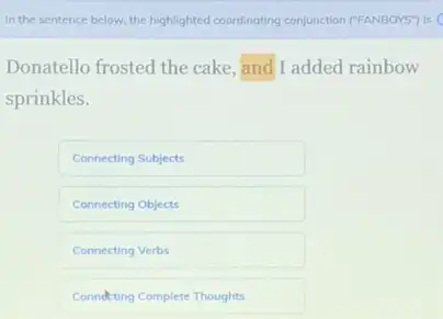 In the sentence below the highlighted coordinating conjunction ("FANBOYS") is (
Donatello frosted the cake and I added rainbow
sprinkles.
Connecting Subjects
Connecting Objects
Connecting Verbs
Conndeting Complete Thoughts