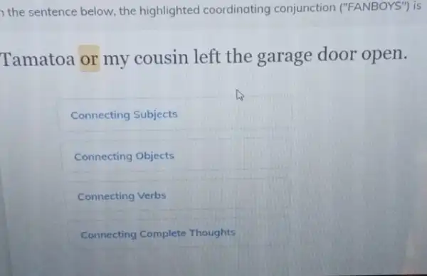 the sentence below, the highlighted coordinating conjunction ("FANBOYS") is
Tamatoa or my cousin left the garage door open.
Connecting Subjects
Connecting Objects
Connecting Verbs
Connecting Complete Thoughts