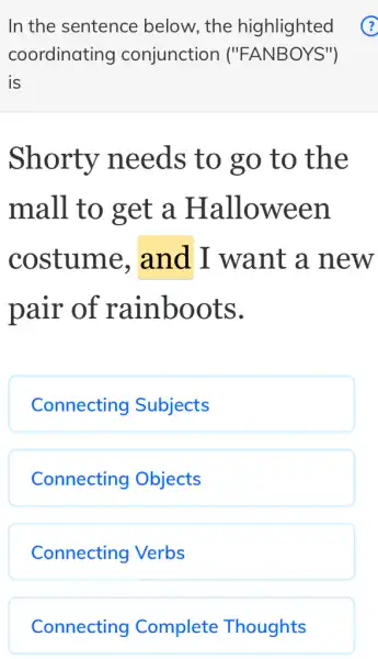 In the sentence below, the highlighted ?
coordinating conjunction ("FANBOYS")
is
Shorty needs to go to the
mall to get a Halloween
costume . and I want a new
pair of rainboots.
Connecting Subjects
Connecting Objects
Connecting Verbs
Connecting Complete : Thoughts