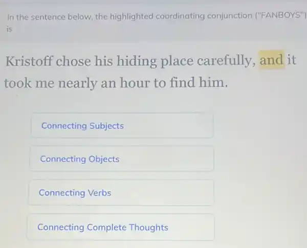 In the sentence below the highlighted coordinating conjunction ("FANBOYS")
is
Kristoff chose his hiding place carefully and it
took me nearly an hour to find him.
Connecting Subjects
Connecting Objects
Connecting Verbs
Connecting Complete Thoughts