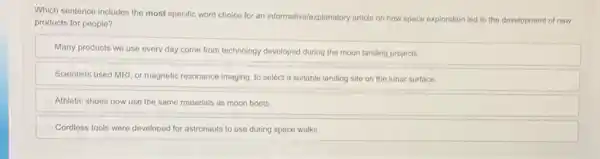 Which sentence includes the most specific word choice for an informative/explanatory article on how space exploration led to the development of new
products for people?
Many products we use every day come from technology developed during the moon landing projects.
Scientists used MRI, or magnetic resonance imaging, to select a suitable landing site on the lunar surface.
Athletic shoes now use the same materials as moon boots.
Cordless tools were developed for astronauts to use during space walks.