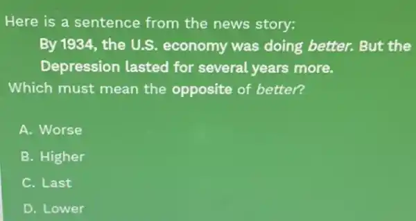 Here is a sentence from the news story:
By 1934, the U.S.economy was doing better. But the
Depression lasted for several years more.
Which must mean the opposite of better?
A. Worse
B. Higher
C. Last
D. Lower