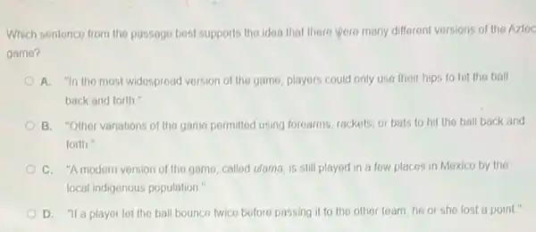 Which sentence from the passage best supports the idea that there were many different versions of the Aztoc
game?
A. "In the most widespread version of the game, players could only use their hips to hit the ball
back and forth."
B. "Other variations of the game permitted using forearms, rackets, or bats to hit the ball back and
forth."
C. "Amodern version of the game, called ulama, is still played in a few places in Mexico by the
local indigenous population."
D. "If a player let the ball bounce twice before passing it to the other team he or she lost a point."