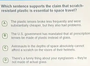 Which sentence supports the claim that scratch-
resistant plastic is essential to space travel?
A
substantially cheaper, but they also had problems.
The plastic lenses broke less frequently and were
B
The U.S. government has mandated that all prescription
lenses be made of plastic instead of glass.
C
Astronauts in the depths of space absolutely cannot
afford a scratch on the visors of their helmets.
D
not made of actual glass.
There's a funny thing about your eyeglasses -they're