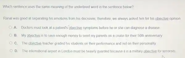 Which sentence uses the same meaning of the underlined word in the sentence below?
Ranal was good at separating his emotions from his decisions; therefore, we always asked him for his objective opinion.
A. Doctors must look at a patient's objective symptoms before he or she can diagnose a disease
B. My objective is to save enough money to send my parents on a cruise for their 50th anniversary.
C. The objective teacher graded his students on their performance and not on their personality.
D. The international airport in London must be heavily guarded because it is a military objective for terrorists