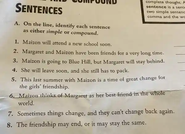 SENTENCES
A. On the line , identify each sentence
as either simple or compound.
1. Maizon will attend a new school soon.
__
2. Margaret and Maizon have been friends for a very long time.
__
3. Maizon is going to Blue Hill, but Margaret will stay behind.
__
4. She will leave soon and she still has to pack.
__
5. This last summer with Maizon is a time of great change for
the girls' friendship.
6. Maizon thinks of Margaret as her best friend-in the whole
world.
7. Sometimes things change, and they can't change back again.
8. The friendship may end, or it may stay the same.
complete thought: A
sentence is a sent
two simple sentenc
comma and the w