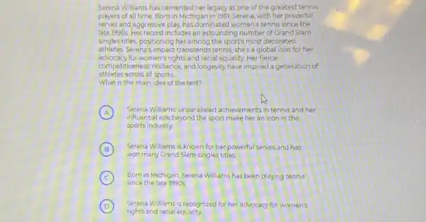Serena Williams has cemented her legacy as one of the greatest tennis
players of all time Born in Michigan in 1981, Serena, with her powerful
serves and aggressive play, has dominated women's tennis since the
late 1990s. Her record includes an astounding number of Grand Slam
singles titles, positioning her among the sport's most decorated
athletes Serena's impact transcends tennis; she's a global icon for her
advocacy for women's rights and racial equality. Her fierce
athletes across all sports.
competitiveness, resilience, and longevity have inspired a generation of
What is the main idea of the text?
A Serena Williams' unparalleled achievements in tennis and her
influential role beyond the sport make her an icon in the
sports industry
B
Serena Williams is known for her powerful serves and has B
won many Grand Slam singles titles
C Born in Michigan, Serena Williams has been playing tennis
since the late 1990s
D Serena Williams is recognized for her advocacy for women's
rights and racial equality
