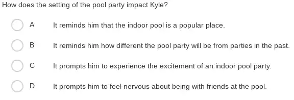 How does the setting of the pool party impact Kyle?
A
It reminds him that the indoor pool is a popular place.
B	It reminds him how different the pool party will be from parties in the past.
C
It prompts him to experience the excitement of an indoor pool party.
D
It prompts him to feel nervous about being with friends at the pool.