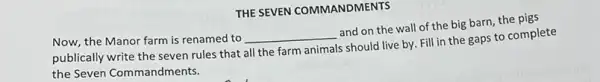 THE SEVEN COMMANDMENTS
Now, the Manor farm is renamed to
__
and on the wall of the big barn,the pigs
publically write the seven rules that
all the farm animals
s should live by. Fill in the gaps to complete
the Seven Commandments.