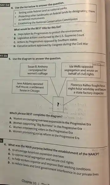 SH13d
4. Use the list below to answer the question.
- Setting aside federal land as national parks
- Protecting other landmarks on federal lands by designating them as national monuments
- Establishing the National Conservation Commission
What would be the BEST title for this list?
A. Steps taken by Progressives to protect the environment
B. Legislative actions overturned by the U.S. Supreme Court
C. Actions by Progressives opposed by Southern states
D. Executive actions approved by Congress during the Civil War
 +13 b 
5. Use the diagram to answer the question.
Which phrase BEST completes the diagram?
A. Women encouraging overseas expansion in the Progressive Era
B. Women supporting "Big Business" in the Progressive Era
C. Women empowering voters in the Progressive Era
D. Women promoting social reform in the Progressive Era
6. What was the MAIN purpose behind the establishment of the NAACP?
A. to encourage American expansion overseas
B. to oppose racial segregation and secure civil rights
C. to help workers organize and improve their working conditions
D. to reduce taxes and limit government interference in our private lives