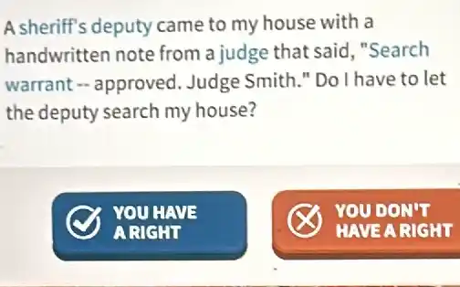 A sheriff's deputy came to my house with la
handwritten note from a judge that said "Search
warrant - approved . Judge Smith." Do I have to let
the deputy search my house?