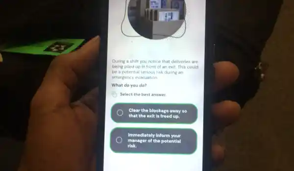 During a shift you notice that deliveries are
being piled up in front of an exit This could
be a potential serious risk during an
emergency evacuation
What do you do?
Select the best answer.
Clear the blockage away so
that the exit is freed up.
Immediately inform your
manager of the potential
risk.