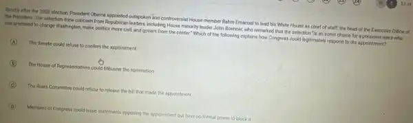 Shortly after the 2008 election. President Obama appointed outspoken and controversial House member Rahm Emanuel to lead his White House as chief of staff,the head of the Executive Office of
the President. The selection drew criticism from Republican leaders, including House minority leader John Boehner, who remarked that the selection "is an ironic choice for a president-elect who
has promised to change Washington make politics more civil and govern from the center." Which of the following explains how Congress could legitimately respond to the appointment?
A The Senate could refuse to confirm the appointment.
B The House of Representatives could fillbuster the nomination.
C The Rules Committee could refuse to release the bill that made the appointment.
D Members of Congress could issue statements opposing the appointment but have no formal power to block it