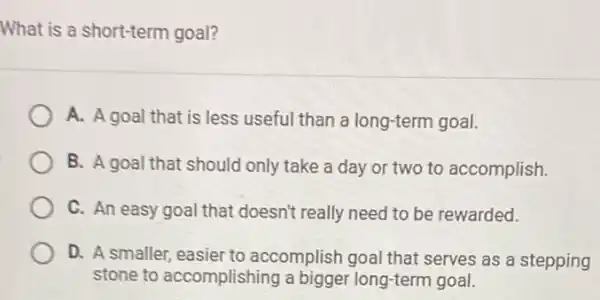 What is a short-term goal?
A. A goal that is less useful than a long-term goal.
B. A goal that should only take a day or two to accomplish.
C. An easy goal that doesn't really need to be rewarded.
D. A smaller, easier to accomplish goal that serves as a stepping
stone to accomplishing a bigger long-term goal.