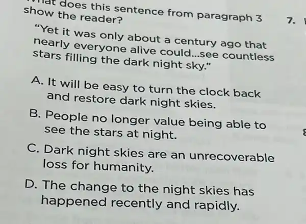 show the readers hat does this sentence from paragraph 3
"Yet it was only about a century ago that
nearly everyone alive could
d...see countless stars filling the dark night sky."
__
A. It will be easy to turn the clock back
and restore dark night skies.
B. People no longer value being able to
see the stars at night.
C. Dark night skies are an unrecoverable
loss for humanity.
D. The change to the night skies has
happened recently and rapidly.
7.