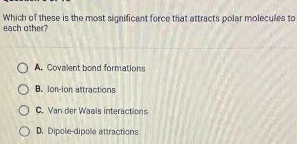 Which of these is the most significant force that attracts polar molecules to
each other?
A. Covalent bond formations
B. Ion-ion attractions
C. Van der Waals interactions
D. Dipole-dipole attractions