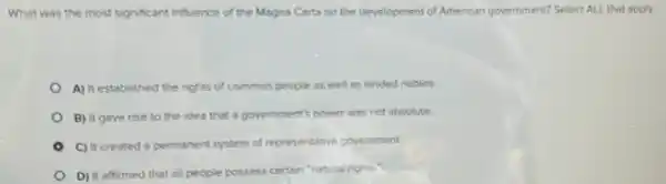 What was the most significant influence of the Magna Carta on the development of American government? Select ALL that apply.
A) It established the rights of common people as well as landed nobles.
B) It gave rise to the idea that a govermment's power was not absolute.
C) It created a permanent system of representative government
D) It affirmed that all people possess certain "natural rights."