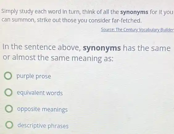 Simply study each word In turn, think of all the synonyms for it you
can summon, strike out those you consider far -fetched.
Source: The Century Vocabulary Builder
In the sentence above, synonyms has the same
or almost the same meaning as:
purple prose
equivalent words
opposite meanings
descriptive phrases