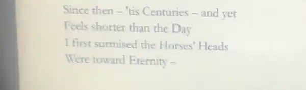 Since then-tis Centuries-and yet
Feels shorter than the Day
I first surmised the Horses' Heads
Were toward Eternity -