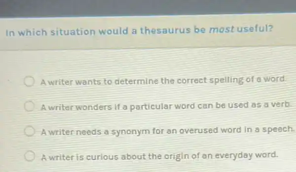 In which situation would a thesaurus be most useful?
A writer wants to determine the correct spelling of a word.
A writer wonders if a particular word can be used as a verb.
A writer needs a synonym for an overused word in a speech.
A writer is curious about the origin of an everyday word.