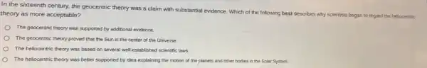 In the sixteenth century,the geocentric theory was a claim with substantial evidence. Which of the following best describes why scientists began to regard the heliocentric
theory as more acceptable?
The geocentric theory was supported by additional evidence.
The geocentric theory proved that the Sun is the center of the Universe.
The heliocentric theory was based on several well -established scientific laws.
The heliocentric theory was better supported by data explaining the motion of the planets and other bodies in the Solar System.