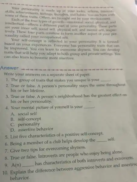 skills, achievements,feelings, thoughts, and habits You are born with
is made up of your looks, actions, interests,
some of these traits. Others are brought out by your environment.
Each of the four types of growth-emotional, social,physical,and
intellectual-affects a different part of your personality. These parts
are your inner self,social self, physical self,and mental self, respec-
tively. These four parts combine to form another aspect of your per-
sonality called your occupational self.
Your self-concept is reflected in your personality. It is formed
based on your experiences. Everyone has personality traits that can
be improved. You can learn to overcome shyness You can develop
traits that will help you adapt to both group and private settings You
can also learn to become more assertive.
Answer
Write your answers on a separate sheet of paper.
1. The group of traits that makes you unique is your __
2. True or false. A person's personality stays the same throughout
his or her lifetime.
3. True or false A person's neighborhood has the greatest effect on
his or her personality.
4. Your mental picture of yourself is your __
.
A. social self
B. self-concept
C. personality
D. assertive behavior
5. List five characteristics of a positive self-concept.
6. Being a member of a club helps develop the
__ self.
7. Give two tips for overcoming shyness.
8. True or false Introverts are people who enjoy being alone.
9. A(n) __
has characteristics of both introverts and extroverts.
10. Explain the difference between aggressive behavior and assertive
behavior.
