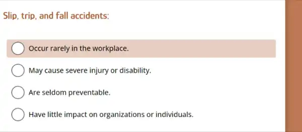 Slip, trip, and fall accidents:
Occur rarely in the workplace.
May cause severe injury or disability.
Are seldom preventable.
Have little impact on organizations or individuals.