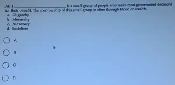 .A(n) __ Is a small group of people who make most government dedsions
for their benefit. The membership of this small group is often through blood or wealth.
a. Oligarchy
b. Monarchy
c. Autocracy
d. Socialism
A
B
C
D