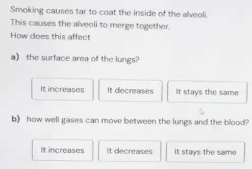 Smoking causes tar to coat the inside of the alveoli.
This causes the alveoli to merge together.
How does this affect
a) the surface area of the lungs?
It increases
It decreases
It stays the same
b) how well gases can move between the lungs and the blood?
It increases
It decreases
It stays the same