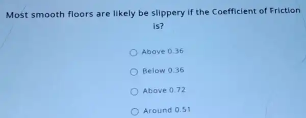 Most smooth floors are likely be slippery if the Coefficient of Friction
is?
Above 0.36
Below 0.36
Above 0.72
Around 0.51