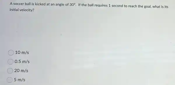 A soccer ball is kicked at an angle of 30^circ 
If the ball requires 1 second to reach the goal, what is its
initial velocity?
10m/s
0.5m/s
20m/s
5m/s