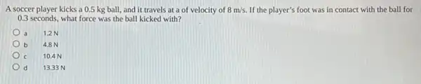 A soccer player kicks a 0.5 kg ball,and it travels at a of velocity of 8m/s. If the player's foot was in contact with the ball for
0.3 seconds, what force was the ball kicked with?
a 12N
b b 4.8 N
C 10.4 N
d 13.33 N